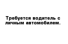 Требуется водитель с личным автомобилем. 